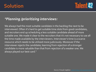 "Planning /prioritizing interviews:
We always had the most suitable candidate in the backlog the next to be
interviewed. Often it's hard to get suitable time slots from good candidates,
and recruiters end up scheduling a less suitable candidate ahead of more
suitable one.We made it clear to the recruiters that it's not necessary to use all
the time made available by the interviewers. Interviewer’s time is a scarce
resource which needs to be utilized more judiciously. Moreover if the
interviewer rejects the candidate; learning from rejection of a stronger
candidate is more valuable than that from rejection of a weaker one.We
always played our best card."
Source:Vinayak Joglekar: Lean Hiring - An Experience Report
 