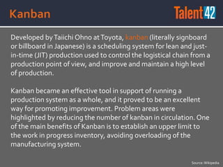 Developed byTaiichi Ohno atToyota, kanban (literally signboard
or billboard in Japanese) is a scheduling system for lean and just-
in-time (JIT) production used to control the logistical chain from a
production point of view, and improve and maintain a high level
of production.
Kanban became an effective tool in support of running a
production system as a whole, and it proved to be an excellent
way for promoting improvement. Problem areas were
highlighted by reducing the number of kanban in circulation. One
of the main benefits of Kanban is to establish an upper limit to
the work in progress inventory, avoiding overloading of the
manufacturing system.
Source:Wikipedia
 