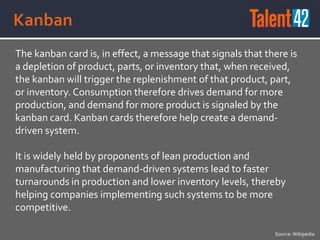 The kanban card is, in effect, a message that signals that there is
a depletion of product, parts, or inventory that, when received,
the kanban will trigger the replenishment of that product, part,
or inventory. Consumption therefore drives demand for more
production, and demand for more product is signaled by the
kanban card. Kanban cards therefore help create a demand-
driven system.
It is widely held by proponents of lean production and
manufacturing that demand-driven systems lead to faster
turnarounds in production and lower inventory levels, thereby
helping companies implementing such systems to be more
competitive.
Source:Wikipedia
 