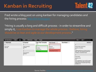 Fred wrote a blog post on using kanban for managing candidates and
the hiring process: http://bit.ly/1kJggxw
"Hiring is usually a long and difficult process - in order to streamline and
simply it, I use Kanban to manage the whole process. I believe, hiring
should be as lean and agile as our development process."
Source: FredWu - On Hiring: Use Kanban for Managing Candidates and the Hiring Process
 