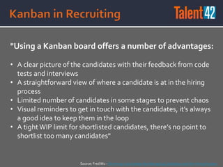 "Using a Kanban board offers a number of advantages:
• A clear picture of the candidates with their feedback from code
tests and interviews
• A straightforward view of where a candidate is at in the hiring
process
• Limited number of candidates in some stages to prevent chaos
• Visual reminders to get in touch with the candidates, it’s always
a good idea to keep them in the loop
• A tight WIP limit for shortlisted candidates, there’s no point to
shortlist too many candidates"
Source: FredWu - On Hiring: Use Kanban for Managing Candidates and the Hiring Process
 