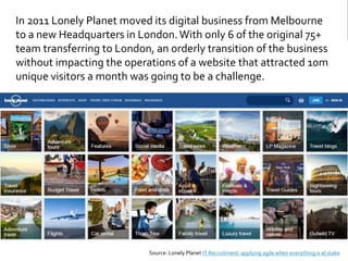 In 2011 Lonely Planet moved its digital business from Melbourne
to a new Headquarters in London.With only 6 of the original 75+
team transferring to London, an orderly transition of the business
without impacting the operations of a website that attracted 10m
unique visitors a month was going to be a challenge.
Source: Lonely Planet IT Recruitment: applying agile when everything is at stake
 