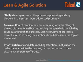 "Daily standups ensured the process kept moving and any
blockers in the system were addressed promptly.
Focus on flow of candidates – not obsessing with the filling of
the recruitment funnel but maximizing the speed with which they
could pass through the process. Many recruitment processes
reward success as being the number of candidates into the top of
the funnel.
Prioritization of candidates needing attention – not just on the
order they came into the process, but on the nature of their
situation, competing offers etc."
Source: Lonely Planet IT Recruitment: applying agile when everything is at stake
 