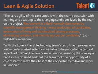 "The core agility of this case study is with the team’s obsession with
learning and adapting to the changing conditions faced by the team
on the project. Recruitment is a field normally dominated by
scientific management thinking – mass production of candidates,
automation of hiring and standardized testing processes,
eliminating variation, and minimizing cost per candidate." [G.C. -
that's NOT a compliment!]
"With the Lonely Planet technology team’s recruitment process now
visibly under control, attention was able to be put onto the cultural
aspects of building the new team in London, ensuring the core agile
habits were retained and that the team took the opportunity of a
cold restart to make their best of their opportunity to live and work
in London."
Source: Lonely Planet IT Recruitment: applying agile when everything is at stake
 