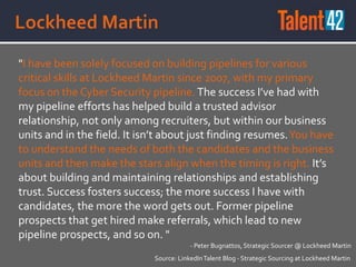 "I have been solely focused on building pipelines for various
critical skills at Lockheed Martin since 2007, with my primary
focus on the Cyber Security pipeline. The success I’ve had with
my pipeline efforts has helped build a trusted advisor
relationship, not only among recruiters, but within our business
units and in the field. It isn’t about just finding resumes.You have
to understand the needs of both the candidates and the business
units and then make the stars align when the timing is right. It’s
about building and maintaining relationships and establishing
trust. Success fosters success; the more success I have with
candidates, the more the word gets out. Former pipeline
prospects that get hired make referrals, which lead to new
pipeline prospects, and so on. "
Source: LinkedInTalent Blog - Strategic Sourcing at Lockheed Martin
- Peter Bugnattos, Strategic Sourcer @ Lockheed Martin
 
