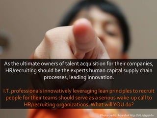 Photo credit : AdarshA http://bit.ly/1p9IrIo
As the ultimate owners of talent acquisition for their companies,
HR/recruiting should be the experts human capital supply chain
processes, leading innovation.
I.T. professionals innovatively leveraging lean principles to recruit
people for their teams should serve as a serious wake-up call to
HR/recruiting organizations.What willYOU do?
 