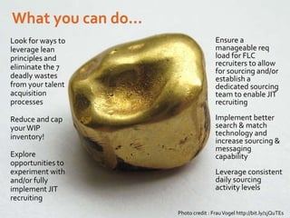 Look for ways to leverage
lean principles and
eliminate the 7 deadly
wastes from your talent
acquisition processes
Reduce and cap yourWIP
inventory!
Explore opportunities to
experiment with and/or
fully implement JIT
recruiting
Ensure a manageable req
load for FLC recruiters
and/or establish a
dedicated sourcing team
to enable JIT recruiting
Implement better search &
match technology and
increase sourcing
capability
Leverage consistent daily
sourcing activity levels
Photo credit : FrauVogel http://bit.ly/1jQuTEs
Look for ways to
leverage lean
principles and
eliminate the 7
deadly wastes
from your talent
acquisition
processes
Reduce and cap
yourWIP
inventory!
Explore
opportunities to
experiment with
and/or fully
implement JIT
recruiting
Ensure a
manageable req
load for FLC
recruiters to allow
for sourcing and/or
establish a
dedicated sourcing
team to enable JIT
recruiting
Implement better
search & match
technology and
increase sourcing &
messaging
capability
Leverage consistent
daily sourcing
activity levels
 