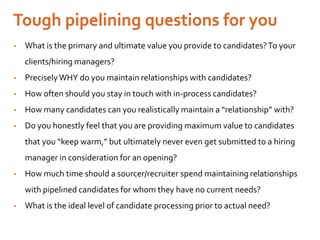 • What is the primary and ultimate value you provide to candidates?To your
clients/hiring managers?
• PreciselyWHY do you maintain relationships with candidates?
• How often should you stay in touch with in-process candidates?
• How many candidates can you realistically maintain a “relationship” with?
• Do you honestly feel that you are providing maximum value to candidates
that you “keep warm,” but ultimately never even get submitted to a hiring
manager in consideration for an opening?
• How much time should a sourcer/recruiter spend maintaining relationships
with pipelined candidates for whom they have no current needs?
• What is the ideal level of candidate processing prior to actual need?
 
