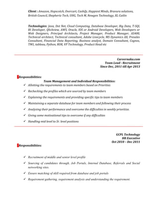 Client : Amazon, Hopscotch, Overcart, Cashify, Happiest Minds, Bravura solutions,
British Council, Shephertz Tech, UHG, Tech M, Newgen Technology, XL Catlin
Technologies: Java, Dot Net, Cloud Computing, Database Developer, Big Data, T-SQl,
BI Developer, Qlickview, AWS, Oracle, IOS or Android Developers, Web Developers or
Web Designers, Principal Architects, Project Manager, Product Manager, AS400,
Technical architect, Technical consultant, Adobe Livecycle, MS Dynamics AX, Presales
Consultant, Financial Data Reporting, Business analyst, Domain Consultant, Cognos,
TM1, tableau, Python, ROR, VP Technology, Product Head etc
Careernaka.com
Team Lead - Recruitment
Since Dec, 2011 till Apr 2013
Responsibilities:
Team Management and Individual Responsibilities:
 Allotting the requirements to team members based on Priorities
 Rechecking the profiles which are sourced by team members
 Explaining the requirements and providing specific tips to team members
 Maintaining a separate database for team members and following their process
 Analyzing their performance and overcome the difficulties in weekly prioritize.
 Giving some motivational tips to overcome if any difficulties
 Handling mid level to Sr. level positions
GCPL Technology
HR Executive
Oct 2010 – Dec 2011
Responsibilities:
 Recruitment of middle and senior level profile
 Sourcing of candidates through, Job Portals, Internal Database, Referrals and Social
networking sites.
 Ensure matching of skill required from database and job portals
 Requirement gathering, requirement analysis and understanding the requirement.
 