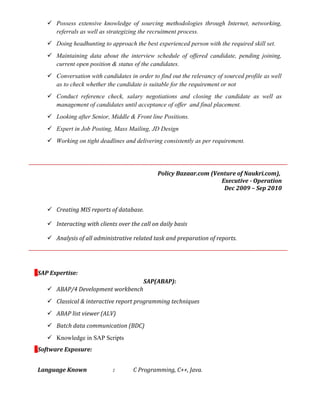  Possess extensive knowledge of sourcing methodologies through Internet, networking,
referrals as well as strategizing the recruitment process.
 Doing headhunting to approach the best experienced person with the required skill set.
 Maintaining data about the interview schedule of offered candidate, pending joining,
current open position & status of the candidates.
 Conversation with candidates in order to find out the relevancy of sourced profile as well
as to check whether the candidate is suitable for the requirement or not
 Conduct reference check, salary negotiations and closing the candidate as well as
management of candidates until acceptance of offer and final placement.
 Looking after Senior, Middle & Front line Positions.
 Expert in Job Posting, Mass Mailing, JD Design
 Working on tight deadlines and delivering consistently as per requirement.
Policy Bazaar.com (Venture of Naukri.com),
Executive - Operation
Dec 2009 – Sep 2010
 Creating MIS reports of database.
 Interacting with clients over the call on daily basis
 Analysis of all administrative related task and preparation of reports.
SAP Expertise:
SAP(ABAP):
 ABAP/4 Development workbench
 Classical & interactive report programming techniques
 ABAP list viewer (ALV)
 Batch data communication (BDC)
 Knowledge in SAP Scripts
Software Exposure:
Language Known : C Programming, C++, Java.
 