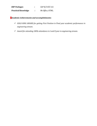 ERP Packages : SAP R/3 ECC 6.0.
Practical Knowledge : Ms Office, HTML.
Academic Achievements and accomplishments:
 GOLD RING AWARD for getting First Position in Final year academic performance in
engineering stream.
 Award for attending 100% attendance in I and II year in engineering stream.
 