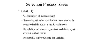 Selection Process Issues 
• Reliability 
– Consistency of measurement 
– Screening criteria should elicit same results in 
repeated trials across time & evaluators 
– Reliability influenced by criterion deficiency & 
contamination errors 
– Reliability is prerequisite for validity 
 