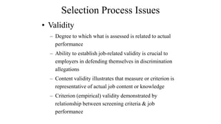 Selection Process Issues 
• Validity 
– Degree to which what is assessed is related to actual 
performance 
– Ability to establish job-related validity is crucial to 
employers in defending themselves in discrimination 
allegations 
– Content validity illustrates that measure or criterion is 
representative of actual job content or knowledge 
– Criterion (empirical) validity demonstrated by 
relationship between screening criteria & job 
performance 
 