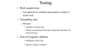 Testing 
• Work sample tests 
– Ask applicant to complete representative sample of 
actual work 
• Trainability tests 
– Measure 
• Aptitude in certain areas 
• Ability to understand critical job components that firm will 
teach new hires 
• Tests of Cognitive abilities 
• Intelligence Tests ( IQ) 
• Specific Cognitive Abilities 
 