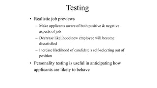 Testing 
• Realistic job previews 
– Make applicants aware of both positive & negative 
aspects of job 
– Decrease likelihood new employee will become 
dissatisfied 
– Increase likelihood of candidate’s self-selecting out of 
position 
• Personality testing is useful in anticipating how 
applicants are likely to behave 
 