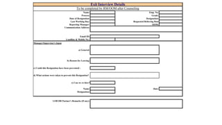 Name: Emp. No: 
Process: Grade: 
Date of Resignation: Designation: 
Last Working Day: Requested Relieving Date 
Reporting Manager: OOM: 
Communication Address: 
Email ID: 
Landline & Mobile No.: 
Manager/Supervisor's Input 
a) General: 
b) Reason for Leaving: 
c) Could this Resignation have been prevented : 
d) What actions were taken to prevent this Resignation? 
e) Can we re-hire? 
Name: Date: 
Designation: 
LOB HR Partner's Remarks (If any): 
Exit Interview Details 
To be completed by RM/OOM after Counseling 
 