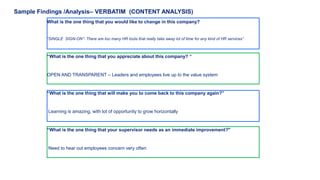 Sample Findings /Analysis– VERBATIM (CONTENT ANALYSIS) 
What is the one thing that you would like to change in this company? 
“SINGLE SIGN-ON”- There are too many HR tools that really take away lot of time for any kind of HR services” 
“What is the one thing that you appreciate about this company? “ 
OPEN AND TRANSPARENT – Leaders and employees live up to the value system 
“What is the one thing that will make you to come back to this company again?” 
Learning is amazing, with lot of opportunity to grow horizontally 
“What is the one thing that your supervisor needs as an immediate improvement?" 
Need to hear out employees concern very often 
 
