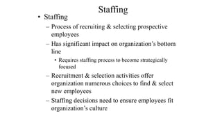 Staffing 
• Staffing 
– Process of recruiting & selecting prospective 
employees 
– Has significant impact on organization’s bottom 
line 
• Requires staffing process to become strategically 
focused 
– Recruitment & selection activities offer 
organization numerous choices to find & select 
new employees 
– Staffing decisions need to ensure employees fit 
organization’s culture 
 