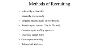 Methods of Recruiting 
• Informally or formally 
• Internally or externally 
• Targeted advertising in selected media 
• Recruiting on Internet / Social Network 
• Outsourcing to staffing agencies 
• Executive search firms 
• On-campus recruiting 
• Referrals & Walk-ins 
 