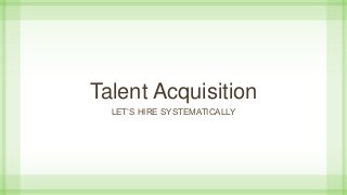Talent Acquisition
LET’S HIRE SYSTEMATICALLY
 