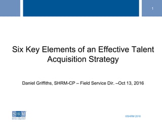 ©SHRM 2016
1
Six Key Elements of an Effective Talent
Acquisition Strategy
Daniel Griffiths, SHRM-CP – Field Service Dir. –Oct 13, 2016
 