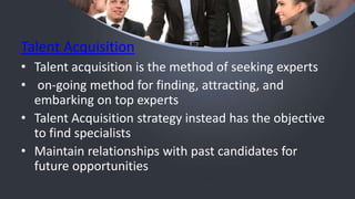 Talent Acquisition
• Talent acquisition is the method of seeking experts
• on-going method for finding, attracting, and
embarking on top experts
• Talent Acquisition strategy instead has the objective
to find specialists
• Maintain relationships with past candidates for
future opportunities
 