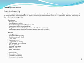 2
Executive Summary
Like any activity, metrics help measure success in talent acquisition. In this presentation, we will present and explore some of
the more commonly recognized metrics for talent acquisition, and associated benchmarks (e.g., recruitment, selection, and quality of
hire) with a focus on cost-per-hire.
Recruitment
• Cost-per-hire
• Executive cost-per-hire
• Recruitment-expenses-to-HR expenses ratio
• Requisitions per recruiter (or HR FTE)
• Requisitions per recruiter (organizations with dedicated recruiters)
• Requisitions per recruiter (organizations without dedicated recruiters)
Selection
• Acceptance rate
• Positions externally filled
• Positions internally filled
• Time to fill
• Open to approval
• Approval to job posting
• Job posting to start screening
• Screen applicants
• Conduct interviews
• Make final decision
• Offer to acceptance
Quality of Hire
• Separation 0-3 months
• Separation 0-6 months
• Separation 0-12 months
Talent Acquisition Metrics
 