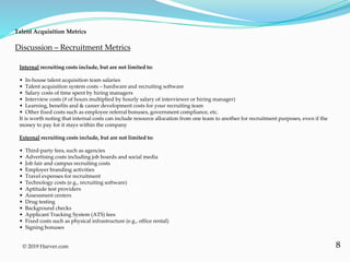 8
Talent Acquisition Metrics
© 2019 Harver.com
Internal recruiting costs include, but are not limited to:
• In-house talent acquisition team salaries
• Talent acquisition system costs – hardware and recruiting software
• Salary costs of time spent by hiring managers
• Interview costs (# of hours multiplied by hourly salary of interviewer or hiring manager)
• Learning, benefits and & career development costs for your recruiting team
• Other fixed costs such as employee referral bonuses, government compliance, etc.
It is worth noting that internal costs can include resource allocation from one team to another for recruitment purposes, even if the
money to pay for it stays within the company
External recruiting costs include, but are not limited to:
• Third-party fees, such as agencies
• Advertising costs including job boards and social media
• Job fair and campus recruiting costs
• Employer branding activities
• Travel expenses for recruitment
• Technology costs (e.g., recruiting software)
• Aptitude test providers
• Assessment centers
• Drug testing
• Background checks
• Applicant Tracking System (ATS) fees
• Fixed costs such as physical infrastructure (e.g., office rental)
• Signing bonuses
Discussion – Recruitment Metrics
 