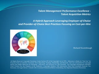 Talent Management Performance Excellence -
Talent Acquisition Metrics
A Hybrid Approach Leveraging Employer-of-Choice
and Provider-of-Choice Best Practices Focusing on Cost-per-Hire
All Rights Reserved. Copyright Disclaimer Under Section 107 of the Copyright Act of 1976. Allowance is Made for “Fair Use” for
Purposes Such as Criticism, Comment, News Reporting, Teaching, Scholarship, and Research. Fair use is Permitted by Copyright
Statute that Might Otherwise be Infringing. Education, and Personal Use Tips Included. No Copyright Infringement Intended.
Cited Work(s) Are the Property of the Author(s) / Copyright Holders. This Information Does Not Constitute Financial, Tax,
Insurance, nor Legal Advice. Consult with a Licensed Professional Before Undertaking Any Important Business Decision(s).
Richard Swartzbaugh
End-to-End
Talent Management
 
