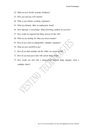 Vestino Technologies
No:173, Tecci park, Block-A, 4th floor, Sholinganallur, Chennai - 600 119
62. What are your favorite sourcing techniques?
63. Have you used any ATS systems?
64. What is your internet recruiting experience?
65. What key elements affect an employment brand?
66. How important is networking? What networking methods do you love?
67. How would you approach the hiring process for this role?
68. What are you looking for when you screen resumes?
69. How do you create an unforgettable candidate experience?
70. What are your top KPIs to use?
71. How do you find potential role-fits within our current teams?
72. How do you keep up-to-date with current hiring trends?
73. How would you deal with a disagreement between hiring managers about a
candidate choice?
 