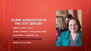 TALENT ACQUISITION IN
THE 21ST CENTURY
NEREIDA (NEDDY) PEREZ
GLOBAL DIVERSITY & INCLUSION LEADER
MCCORMICK & COMPANY, INC.
NEDDY_PEREZ@MCCORMICK.COM
PHONE: 832-216-8836
 