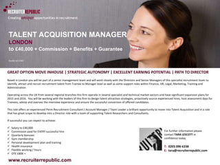 www.recruiterrepublic.com
TALENT ACQUISITION MANAGER
LONDON
to £40,000 + Commission + Benefits + Guarantee
Quote ref:2261
GREAT OPTION MOVE INHOUSE | STRATEGIC AUTONOMY | EXCELLENT EARNING POTENTIAL | PATH TO DIRECTOR
Based in London you will be part of a senior management team and will work closely with the Directors and Senior Managers of this specialist recruitment team to
identify, attract and recruit recruitment talent from Trainee to Manager level as well as some support roles within Finance, HR, Legal, Marketing, Training and
Administration
Operating across the UK from several regional branches this firm operate in several specialist and technical market sectors and have significant expansion plans for
2015 and 2016. You will be working with the leaders of this firm to design talent attraction strategies, proactively source experienced hires, host assessment days for
Trainees, advise and oversee the interview experience and ensure the successful conversion of offered candidates.
This role offers an experienced Perm Recruitment Consultant / Account Manager / Team Leader a brilliant opportunity to move into Talent Acquisition and in a role
that has great scope to develop into a Director role with a team of supporting Talent Researchers and Consultants.
If successful you can expect to achieve:
 Salary to £40,000
 Commission paid for EVERY successful hire
 Quarterly bonuses
 Gym membership
 Personal development plan and training
 Health insurance
 Flexible working / hours
 OTE £80K +
T: 0203 096 6338
E: tara@recruiterrepublic.com
For further information please
contact TARA LESCOTT in
confidence today
 