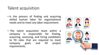 Talent acquisition
• Is the process of finding and acquiring
skilled human labor for organizational
needs and to meet any labor requirement.
• The talent acquisition team within a
company is responsible for finding,
acquiring, assessing, and hiring candidates
to fill roles that are required to meet
company goals and fill project
requirements.
 