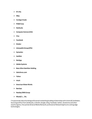  Eli Lilly
 EBay
 ConAgra Foods
 PG&ECorp
 Starbucks
 ComputerScience (CSC)
 Visa
 Facebook
 Stryker
 InterpublicGroup(IPG)
 Symantec
 SanDisk
 NetApp
 Adobe Systems
 Booz AllenHamilton Holding
 Salesforce.com
 Yahoo
 Intuit
 American WaterWorks
 Barclays
 Nasdaq OMX Group
 Moody’s....Etc.
I’mpassionate about buildingprofessional networkingbuildingrelationshipswithclients&Candidates.
SourcingprofilesfromJobBoards,LinkedIn,Google,Bing,Facebook,twitter,directoriesandother
searchengines,free portals&Social MediaNetwork;professional Networkingforumscuttingedge
technologies.
 