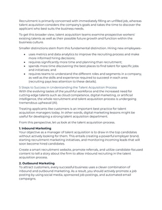 Recruitment is primarily concerned with immediately filling an unfilled job, whereas
talent acquisition considers the company's goals and takes the time to discover the
applicant who best suits the business needs.
To get this broader view, talent acquisition teams examine prospective workers'
existing talents as well as their possible future growth and function within the
business culture.
Smaller distinctions stem from this fundamental distinction. Hiring new employees-
• uses metrics and data analytics to improve the recruiting process and make
more informed hiring decisions;
• requires significantly more time and planning than recruitment;
• spends more time discovering the best places to find talent for specific jobs
and initiatives; and
• requires teams to understand the different roles and segments in a company,
as well as the skills and experience required to succeed in each area
(recruiting pays less attention to these details).
5 Steps to Success in Understanding the Talent Acquisition Process
With the evolving tastes of the youthful workforce and the increased need for
cutting-edge talents such as cloud competence, digital marketing, or artificial
intelligence, the whole recruitment and talent acquisition process is undergoing
tremendous upheaval (AI).
Treating applicants like customers is an important best practice for talent
acquisition managers today. In other words, digital marketing lessons might be
useful for developing a strong talent acquisition department.
From this perspective, let us look at the talent acquisition process.
1. Inbound Marketing
Your objective as a manager of talent acquisition is to draw in the top candidates
without actively looking for them. This entails creating a powerful employer brand,
starting recruitment marketing initiatives, and monitoring incoming leads that will
soon become hired candidates.
Create a smart recruitment website, promote referrals, and utilize candidate-focused
content to tell a story about the firm to allow inbound recruiting in the talent
acquisition process.
2. Outbound Marketing
To attract customers, every successful business uses a clever combination of
inbound and outbound marketing. As a result, you should actively promote a job
posting by using social media, sponsored job postings, and automated email
campaigns.
 