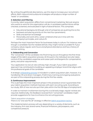 By writing thoughtful job descriptions, use this step to increase your recruitment
efforts. Both inbound and outbound strategies will produce a large number of
"leads" or candidates.
3. Selection and Filtering
Currently, talent acquisition differs from conventional marketing. Not just anyone
who wants to work for the organization will do. A candidate's performance will be
checked, screened, and evaluated in light of several factors. This comprises:
• Educational background (though a lot of companies are pushing this to the
• backseat and placing priority on the next four parameters)
• Skills and domain knowledge
• Personality and work ethic, career ambitions that are in line with the
company's principles, and culture fit
Perhaps the most important factor for businesses today is culture. For instance, even
though a candidate has the needed skill set, they might not be a suitable fit if your
company values regular work hours and physical attendance and has a history of
remote working.
4. Onboarding and Conversion
The "conversion" of the candidate into final hiring occurs throughout the first three
stages of the talent acquisition process. At this point, the individual recruiter takes
control of the candidate's expertise and career path and bargains for compensation,
perks, and other requirements.
Your application-to-recruit ratio will stay high, though, if your talent acquisition
approach has contributed to building an appealing employer brand that aligns with
the professional goals of the candidate.
A strategic onboarding process is included in a talent acquisition plan, however, it is
handled by HR and direct managers. Preliminary training and ongoing evaluations
are part of the onboarding process during the first few weeks.
5. Continuous Improvement
This is perhaps the most important phase in the procedure since it guarantees that
your talent acquisition method improves with each recruiting cycle. According to
our study, 30% of new recruits quit their jobs within the first 90 days of employment!
In order to maintain involvement during this crucial early stage, regular reviews are
required. Additionally, the feedback received from "converted" candidates might
provide suggestions for how to enhance the recruiting process.
Talent acquisition strategies
There is no "one size fits all" strategy in effective talent acquisition tactics.
The implementation process will vary depending on a variety of elements, such as
the industry, firm size, brand name, financial limitations, job prospects, and
competitive pressure.
 