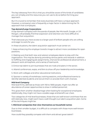 The key takeaway from this is that you should be aware of the kinds of candidates
you can employ and the resources you can use to do so before forming your
approach.
But it's crucial to remember that every business will have a unique approach.
However, a company's size is frequently a major factor in determining the TA
approach that is employed.
Top-domain/Large Corporations
A top-domain company with thousands of people, like Microsoft, Google, or J.P.
Morgan, will probably find that expansion and retention are more difficult to
manage than acquisition.
That's because you have access to a larger pool of brilliant people who are willing
and eager to work for you.
In these situations, the talent acquisition approach must center on:
1. Keep enhancing the employer brand's image to attract more candidates for open
positions.
2. Making sure that both new and veteran employees desire to stay with the
organization. This may be done by providing various perks and rewards in addition
to fulfilling and engaging job assignments, chances for professional advancement, a
pleasant work atmosphere, and a sense of teamwork.
3. Entice top talent to join businesses that are rivals and peers in the sector.
4. Attend conferences, expos, and fairs to show off your leadership and knowledge.
5. Work with colleges and other educational institutions.
6. Sponsor a variety of workshops, training sessions, and professional events to
identify talented students and recruit them or provide them with chances.
Mid-level Company
Mid-level firms, defined as those with 150 to 1000 people, might not offer an
abundance of career opportunities to draw in skilled personnel.
This gives them another disadvantage when looking for exceptional employees.
Additionally, they might not have a sizable wage and benefit war chest.
Two categories of mid-level businesses, those that are well-known and those that are
still relatively new, might each have a well-thought-out talent acquisition plan. Some
of the techniques might be:
1. Mid-level companies that view themselves as household names
Due to their smaller budget, it is difficult to compete with those more well-known
businesses.
How could they possibly compete with them and attract great talent?
 