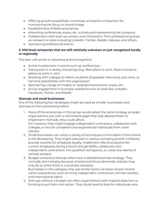 • Offering growth possibilities, incentives, and perks is important for
maintaining the focus on brand image.
• Establishment of Referral schemes.
• Attending conferences, expos, etc. actively and representing the company.
• Collaboration with start-up centers and institutions. Their professional groups
are present on sites including LinkedIn, Twitter, Reddit, Jobcase, and others.
• Sponsoring professional events.
2. Mid-level companies that are still relatively unknown or just recognized locally
or regionally
The plan will center on boosting brand recognition.
• Active involvement in events such as conferences.
• Taking part in a variety of postings (e.g.: Best place to work, Most innovative
places to work in, etc.)
• Working with colleges to inform students of possible internship, part-time, or
full-time possibilities with the organization
• Sponsoring a range of modest or neighborhood events, expos, etc.
• Active engagement in business-related forums on sites like LinkedIn,
Facebook, Twitter, and Reddit.
Startups and small businesses
Any of the following four strategies might be used by smaller businesses and
startups to find outstanding talent:
1. Many of the enterprises in this group would adopt the same strategy as larger
organizations, but with a restricted budget that only allowed them to
implement methods, they could afford.
For instance, they might engage independent contractors, collaborate with
colleges, or recruit competent and experienced individuals from other
nations.
2. Small businesses can utilize a variety of techniques to hire talent if their brand
is still developing. They might take part in various company growth initiatives,
provide rewards for employee loyalty, implement referral programs for
current employees (bring a friend and get $100), collaborate with
independent contractors, hire qualified immigrants, or utilize the talents of
remote workers.
3. Budget-conscious startups often have a detailed business strategy. They
normally don't employ because of potential future demands; instead, they
only do so when there is a business necessity.
Businesses in this category may use similar tactics as lesser-known brand-
name corporations, such as hiring independent contractors, remote workers,
and international talent.
4. Startups without a budget are often organizations with original ideas but no
funding to put them into action. They could need to look for individuals who
 