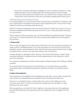 share their interests, perhaps at colleges or other incubator locations, or they
might be able to rely on bright pals who are prepared to try new things.
Some tiny startups become well-known as a result of the industry they serve.
They'll have more chances to find, hire, and keep a skilled staff if that occurs.
Top Talent Acquisition Metrics to Track
A hiring procedure is a crucial action that any business must perform. However, how
your organization manages this process is very important since it may have a huge
impact on both your business and personnel.
When hiring new employees, there are several factors to take into account, such as
the time needed to fill a particular post and how much money should be set aside
for recruitment.
With a solid recruiting company, you can find qualified candidates quickly. Analytics
in hiring is a crucial component since they may be very helpful to you throughout
this process.
1. Time to fill
This counts the days from the day a job is listed till a new hire accepts the position in
order to fill an available position. You may see patterns in the amount of time that
positions remain vacant based on their various teams by measuring the time it takes
to replace them, and you can also spot holes in your procedures.
It takes 42 days on average to fill a vacancy. The time to fill, however, might range
anywhere between 14 days and two months depending on the industry in which
your firm operates.
For instance, employing a contact center agent will take longer than finding a skilled
surgeon.
As a result, determining the time-to-fill statistic is crucial to setting up a talent
acquisition team and identifying effective methods to follow up until the post is
filled.
2. Rate of acceptance
The proportion of candidates that accepted your job offer, or your offer acceptance
rate, reveals how appealing and competitive your employment offers are.
We are in a candidate-driven market right now, and counter offers are more
common than ever. In most circumstances, accepting a counteroffer is a step
backward for your career.
We consulted our recruiters for their insight on the pros and cons of accepting a
counteroffer because we frequently work with applicants who struggle with this
choice.
 