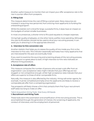 Another useful measure to monitor that can impact your offer acceptance rate is the
rise in counter offers from prospects.
3. Filling Cost
This measure determines the cost of filling a certain post. Many resources are
invested in acquiring new personnel, from enticing more applicants to funding the
onboarding program.
While this statistic isn't critical for large, successful firms, it does have an impact on
the budgets of certain smaller businesses.
In most circumstances, a shorter time to fill a post equates to cheaper expenses.
Hiring high-quality employees, on the other hand, justifies more spending. Although
the cost-to-fill statistic should not be used to drive your recruiting process, it can
assist you in directing it in the appropriate direction.
4. Interview-to-hire conversion rate
Another statistic that helps you to assess the quality of hire inside your firm is the
interview-to-hire ratio. This indicator essentially estimates how many applicants that
are interviewed for the post are eventually hired.
If you want to examine the sourcing and screening phases of the recruiting process,
this measure is a great place to start. A high interview-to-hire ratio indicates an
effective hiring procedure.
5. Acceptance rate of offers
This measure computes the number of persons who accept a job offer from an
organization. Low acceptance rates might indicate that your offerings are too
sluggish or not competitive enough, whilst high acceptance rates indicate that your
offers are superior to those of other comparable firms.
Naturally, this measure is also affected by the industry. Hiring call center agents, for
example, must be completed promptly since the applicants are likely to receive a
comparable job offer from a competing organization.
Top prospects will likely choose a firm that contacts them first if your recruitment
staff takes too long to make an offer.
Talent Acquisition Hiring Tools- that Every HR Needs
1. Recruitment and Hiring Tools
These tools aid in the automation and simplification of the recruiting process. This is
accomplished through the generation of interest, the screening of applicants, the
conduct of interviews, and the employment of personnel.
 