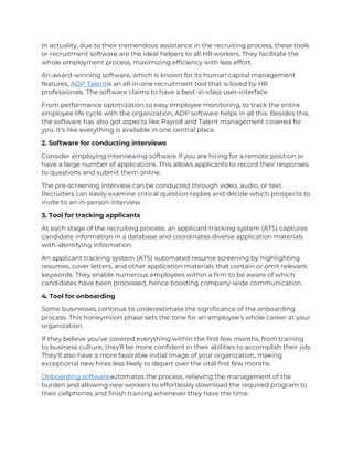 In actuality, due to their tremendous assistance in the recruiting process, these tools
or recruitment software are the ideal helpers to all HR workers. They facilitate the
whole employment process, maximizing efficiency with less effort.
An award-winning software, which is known for its human capital management
features, ADP Talentis an all-in-one recruitment tool that is loved by HR
professionals. The software claims to have a best-in-class user-interface.
From performance optimization to easy employee monitoring, to track the entire
employee life cycle with the organization, ADP software helps in all this. Besides this,
the software has also got aspects like Payroll and Talent management covered for
you. It’s like everything is available in one central place.
2. Software for conducting interviews
Consider employing interviewing software if you are hiring for a remote position or
have a large number of applications. This allows applicants to record their responses
to questions and submit them online.
The pre-screening interview can be conducted through video, audio, or text.
Recruiters can easily examine critical question replies and decide which prospects to
invite to an in-person interview.
3. Tool for tracking applicants
At each stage of the recruiting process, an applicant tracking system (ATS) captures
candidate information in a database and coordinates diverse application materials
with identifying information.
An applicant tracking system (ATS) automated resume screening by highlighting
resumes, cover letters, and other application materials that contain or omit relevant
keywords. They enable numerous employees within a firm to be aware of which
candidates have been processed, hence boosting company-wide communication.
4. Tool for onboarding
Some businesses continue to underestimate the significance of the onboarding
process. This honeymoon phase sets the tone for an employee's whole career at your
organization.
If they believe you've covered everything within the first few months, from training
to business culture, they'll be more confident in their abilities to accomplish their job.
They'll also have a more favorable initial image of your organization, making
exceptional new hires less likely to depart over the vital first few months.
Onboarding softwareautomates the process, relieving the management of the
burden and allowing new workers to effortlessly download the required program to
their cellphones and finish training whenever they have the time.
 