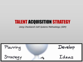 TALENT ACQUISITION STRATEGY
 Using Checkland’s Soft Systems Methodology (SSM)
 