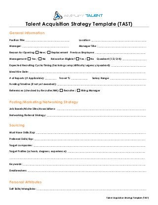 Talent Acquisition Strategy Template (TAST)
Talent	Acquisition	Strategy	Template	(TAST)	
	
General Information
Position Title: __________________________________ Location: ___________________________________________
Manager: ____________________________________ Manager Title: ______________________________________
Reason for Opening: New / Replacement Previous Employee: _______________________________________
Management: Yes / No Relocation Eligible? Yes / No Quadrant (1/2/3/4): ___________________
Expected Recruiting Cycle/Timing (factoring comp/difficulty/urgency/quadrant): ___________________________
Ideal Hire Date: __________________________________________________________________________________________
# of Reports: (If Applicable): _________ Travel %: _____________ Salary Range: ____________________________
Funding Timeline (if not yet awarded): _____________________________________________________________________
References (checked by Recruiter/HM): Recruiter / Hiring Manager
Posting/Marketing/Networking Strategy
Job Boards/Niche Sites/Associations: _____________________________________________________________________
Networking/Referral Strategy: _____________________________________________________________________________
Sourcing
Must Have Skills/Exp: _____________________________________________________________________________________
Preferred Skills/Exp: ______________________________________________________________________________________
Target companies: _______________________________________________________________________________________
Target Profiles (schools, degrees, experience): ____________________________________________________________
_________________________________________________________________________________________________________
Keywords: _______________________________________________________________________________________________
Dealbreakers: ____________________________________________________________________________________________
Personal Attributes
Soft Skills/Intangibles: _____________________________________________________________________________________
 