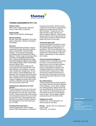 Profile of client
MNC, Indian conglomerates, large and
medium sized Indian companies.
Buyers profile
CHRO, VP-HR, GM-HR, HR Managers
Service locations
Mumbai, New Delhi, Bangalore, Pune, Ban-
galore, Hyderabad , Chennai, Coimbatore
and Kolkata
Overview
Thomas Assessments provides a range of
psychometric tools to the Indian corporate
world, including PPA - Personal Profile
Analysis - one of world’s most popular
and widely acclaimed Behavioral Profiling
Systems. Thomas’ range of products include
Job-Person Compatibility Systems(PPA-
Job), Cognitive Ability Measurement (GIA),
Emotional Intelligence Measurement (TEIQ),
Team Analysis System (TAS) and Skill Mea-
surement System (SoL).
Thomas Assessments provides the HR
community with tools to assist them in the
entire lifecycle of an employee - to recruit,
retain, develop and manage them. For the
past 15 years, Thomas Assessments has
partnered with more than 700 clients across
India, Pakistan and Middle East by helping
them understand their human assets better,
create an engaged and performance driven
workforce, build them and help organiza-
tions improve their bottom-line.
Identifying the right person for each
position
Thomas Assessments has one of the most
powerful solutions in the world to identify
the right person for each job, using a suite
of tools. These tools go beyond the obvious
and understand a person and a job in total-
ity and match them. These tools have the
flexibility to be applied at different levels of
the organization, be it an entry level posi-
tion or a CXO.
Creating Performing Teams
Thomas Assessments’ Team Analysis
System (TAS) helps leaders to understand
the teams they handle, identify the level
of alignment of the team to organizational
goals and probable internal conflicts
within the team. It helps the core man-
agement team to align with the com-
pany’s strategic objectives. TAS provides
specific inputs on how to get the best out
of each team member to make the whole
larger than the sum of the parts.
Thomas Be Spoke 360
Thomas Assessments provides a unique
360 degree platform and training to use
this popular approach effectively in or-
ganizations. The Thomas 360 platform is
intuitive and easy-to-use, provides instant
assistance on best practices in 360 and
helps in customizing it to each organiza-
tion’s needs.
Thomas Emotional Intelligence
Created by Prof. K.Y.Petrides of University
of London, Thomas Emotional Intel-
ligence tool is one of the few trait-based
measurement systems in EQ space.
Easy-to-understand and interpret, with
a detailed explanation of each facet or
and facet used in measurement, TEIQ
has become a highly acclaimed tool in
the world within a few years of its launch.
Thomas Assessments offers this to India
clients now.
Key differentiators
Thomas Assessments provides insightful
and holistic solutions through the lifecycle
of the employee - recruit, retain, develop
and manage phases, helping Human Re-
sources professionals at every step of the
way. Known for its responsiveness and
commitment to clients, Thomas Assess-
ments brings in its knowledge of global
practices along with its tools to India .
Engagement model
Initial License and Certifications, fol-
lowed by pay per use basis.
Pricing - Global tools and expertise at
Indian Prices
Testimonial - On request
Thomas Assessments Pvt. Ltd.
Contact details
Sundara Rajan -
sundara@vsnl.com
Yogesh Misra -
yogesh@thomasassessments.com
Prateek Shrivastava -
prateek@thomasassessments.com
People Matters I july 2013 I 75
 