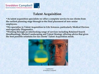 Talent Acquisition
•As talent acquisition specialists we offer a complete service to our clients from
the earliest planning stage through to the final placement of new senior
employees.
•We specialise in Talent Acquisition in Life Sciences, particularly Medical Devices
and especially Diagnostics.
•Working through an interlocking range of services including Retained Search
(headhunting), Market Landscaping and Talent Strategy offering advice that gives
the best possible solutions for our clients’ Talent Acquisition needs.




                                        Confidential
                                    © Snedden Campbell
 