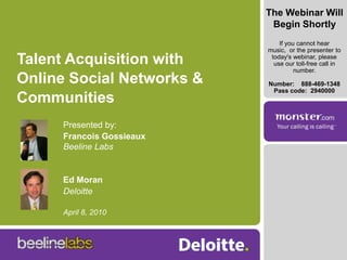 The Webinar Will Begin Shortly If you cannot hear music,  or the presenter to today's webinar, please use our toll-free call in number.  Number:  	888-469-1348  Pass code:  2940000 Talent Acquisition with Online Social Networks & Communities Presented by: Francois GossieauxBeeline Labs Ed Moran Deloitte April 8, 2010 