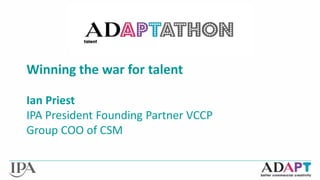 Winning the war for talent 
Ian Priest 
IPA President Founding Partner VCCP 
Group COO of CSM 
 