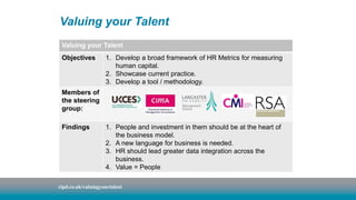 Valuing your Talent 
Valuing your Talent 
Objectives 1. Develop a broad framework of HR Metrics for measuring 
human capital. 
2. Showcase current practice. 
3. Develop a tool / methodology. 
Members of 
the steering 
group: 
Findings 1. People and investment in them should be at the heart of 
the business model. 
2. A new language for business is needed. 
3. HR should lead greater data integration across the 
business. 
4. Value = People 
cipd.co.uk/valuingyourtalent 
 