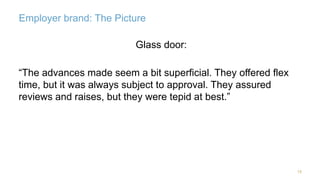 Employer brand: The Picture 
19 
Glass door: 
“The advances made seem a bit superficial. They offered flex 
time, but it was always subject to approval. They assured 
reviews and raises, but they were tepid at best.” 
 