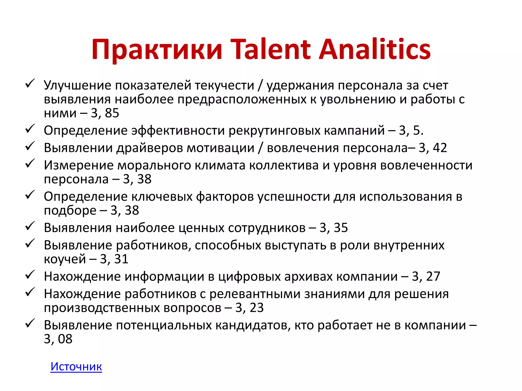 Практики Talent Analitics 
 Улучшение показателей текучести / удержания персонала за счет 
выявления наиболее предрасположенных к увольнению и работы с 
ними – 3, 85 
 Определение эффективности рекрутинговых кампаний – 3, 5. 
 Выявлении драйверов мотивации / вовлечения персонала– 3, 42 
 Измерение морального климата коллектива и уровня вовлеченности 
персонала – 3, 38 
 Определение ключевых факторов успешности для использования в 
подборе – 3, 38 
 Выявления наиболее ценных сотрудников – 3, 35 
 Выявление работников, способных выступать в роли внутренних 
коучей – 3, 31 
 Нахождение информации в цифровых архивах компании – 3, 27 
 Нахождение работников с релевантными знаниями для решения 
производственных вопросов – 3, 23 
 Выявление потенциальных кандидатов, кто работает не в компании – 
3, 08 
Источник 
 